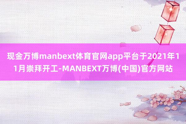 现金万博manbext体育官网app平台于2021年11月崇拜开工-MANBEXT万博(中国)官方网站