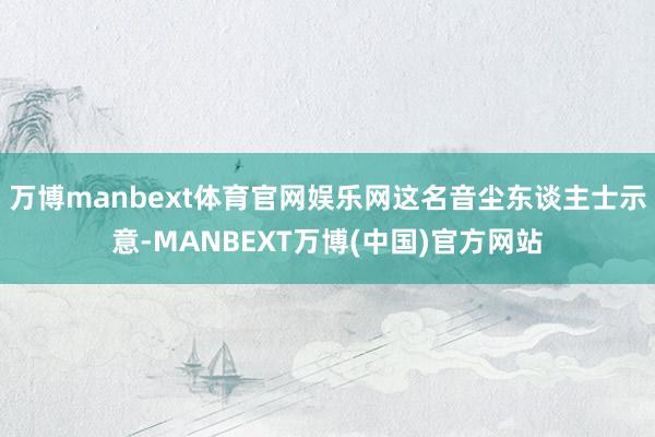 万博manbext体育官网娱乐网这名音尘东谈主士示意-MANBEXT万博(中国)官方网站
