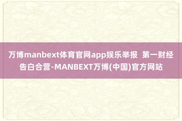 万博manbext体育官网app娱乐举报  第一财经告白合营-MANBEXT万博(中国)官方网站