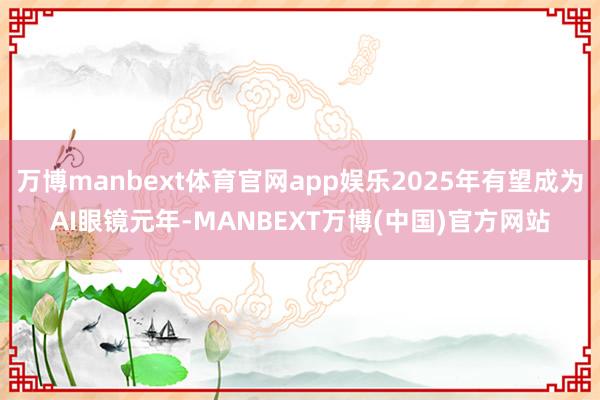 万博manbext体育官网app娱乐2025年有望成为AI眼镜元年-MANBEXT万博(中国)官方网站