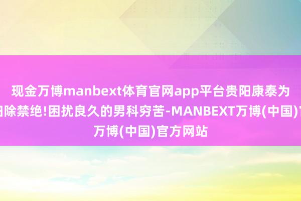 现金万博manbext体育官网app平台贵阳康泰为您冒昧扫除禁绝!困扰良久的男科穷苦-MANBEXT万博(中国)官方网站