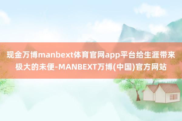 现金万博manbext体育官网app平台给生涯带来极大的未便-MANBEXT万博(中国)官方网站