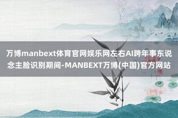 万博manbext体育官网娱乐网左右AI跨年事东说念主脸识别期间-MANBEXT万博(中国)官方网站