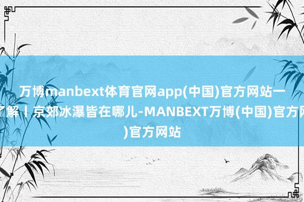 万博manbext体育官网app(中国)官方网站一图了解丨京郊冰瀑皆在哪儿-MANBEXT万博(中国)官方网站
