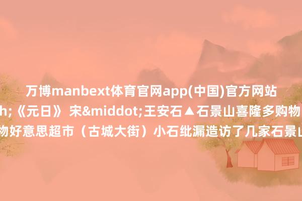 万博manbext体育官网app(中国)官方网站&mdash;&mdash;《元日》 宋&middot;王安石▲石景山喜隆多购物中心▲京西大悦城▲物好意思超市（古城大街）小石纰漏造访了几家石景山区内的商超春节前夜的喜庆氛围照旧呈现节沐日阛阓周边交通流量增多开车前来可尽量错开午晚岑岭时段作家：北京石景山官方发布    -MANBEXT万博(中国)官方网站