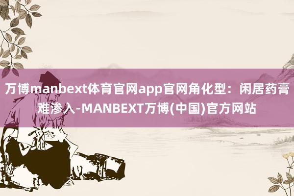 万博manbext体育官网app官网角化型：闲居药膏难渗入-MANBEXT万博(中国)官方网站