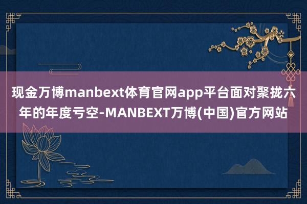 现金万博manbext体育官网app平台面对聚拢六年的年度亏空-MANBEXT万博(中国)官方网站