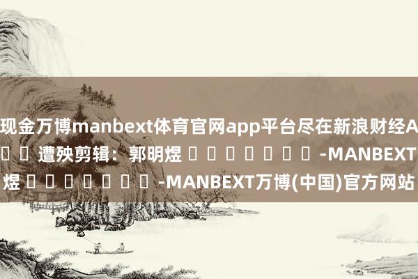 现金万博manbext体育官网app平台尽在新浪财经APP 遭殃剪辑:郭明煜 -MANBEXT万博(中国)官方网站