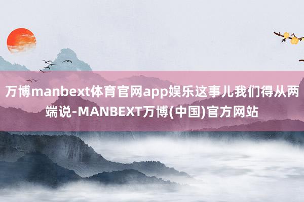 万博manbext体育官网app娱乐这事儿我们得从两端说-MANBEXT万博(中国)官方网站