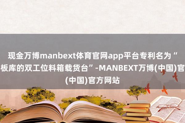 现金万博manbext体育官网app平台专利名为“用于电板库的双工位料箱载货台”-MANBEXT万博(中国)官方网站