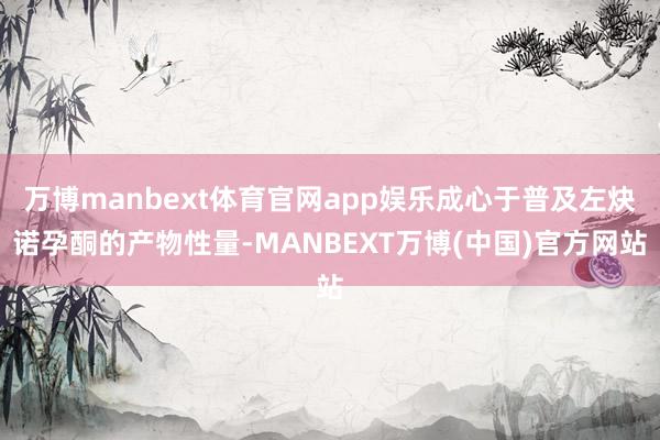 万博manbext体育官网app娱乐成心于普及左炔诺孕酮的产物性量-MANBEXT万博(中国)官方网站