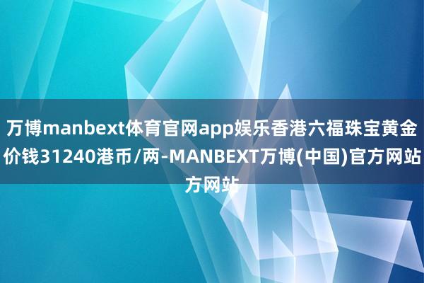 万博manbext体育官网app娱乐香港六福珠宝黄金价钱31240港币/两-MANBEXT万博(中国)官方网站