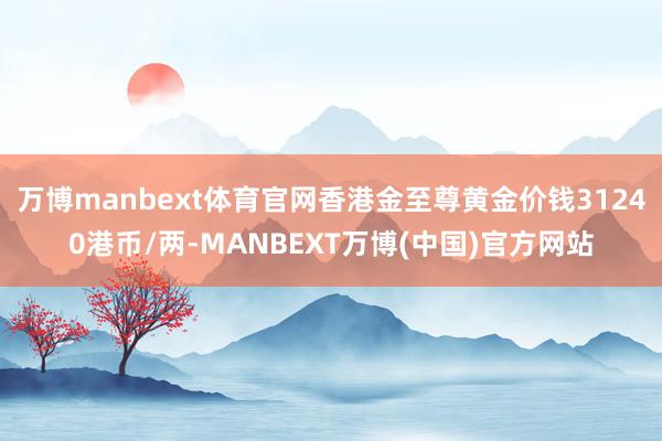 万博manbext体育官网香港金至尊黄金价钱31240港币/两-MANBEXT万博(中国)官方网站
