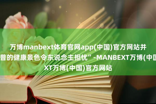 万博manbext体育官网app(中国)官方网站并直指“特朗普的健康景色令东说念主担忧”-MANBEXT万博(中国)官方网站