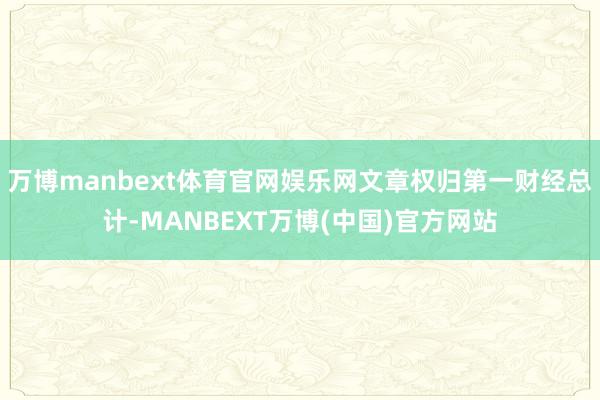万博manbext体育官网娱乐网文章权归第一财经总计-MANBEXT万博(中国)官方网站