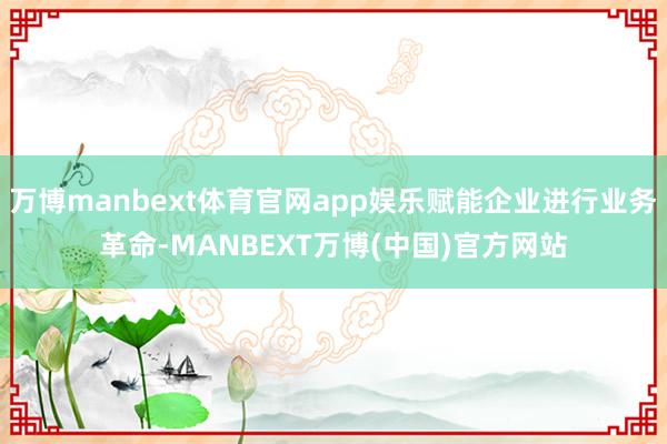万博manbext体育官网app娱乐赋能企业进行业务革命-MANBEXT万博(中国)官方网站