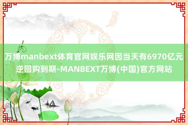 万博manbext体育官网娱乐网因当天有6970亿元逆回购到期-MANBEXT万博(中国)官方网站