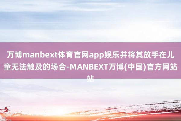 万博manbext体育官网app娱乐并将其放手在儿童无法触及的场合-MANBEXT万博(中国)官方网站