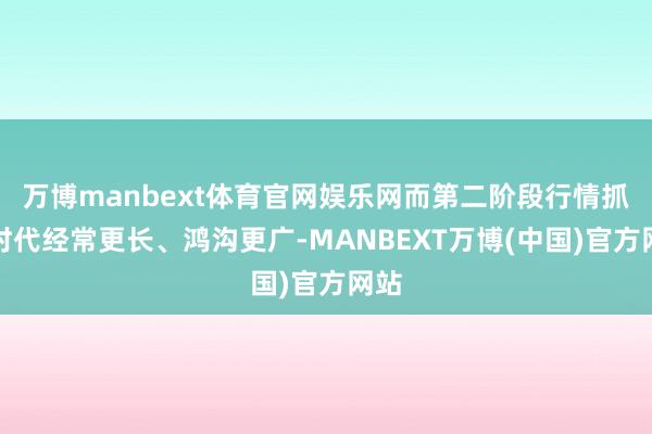 万博manbext体育官网娱乐网而第二阶段行情抓续时代经常更长、鸿沟更广-MANBEXT万博(中国)官方网站