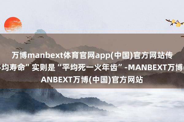 万博manbext体育官网app(中国)官方网站传言中提到的“平均寿命”实则是“平均死一火年齿”-MANBEXT万博(中国)官方网站