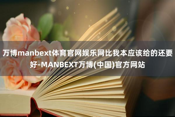 万博manbext体育官网娱乐网比我本应该给的还要好-MANBEXT万博(中国)官方网站