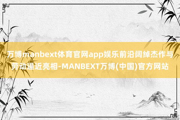 万博manbext体育官网app娱乐前沿阔绰杰作与劳动逼近亮相-MANBEXT万博(中国)官方网站