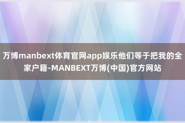 万博manbext体育官网app娱乐他们等于把我的全家户籍-MANBEXT万博(中国)官方网站