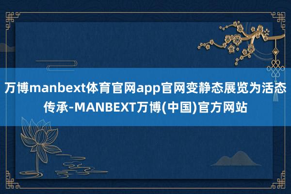 万博manbext体育官网app官网变静态展览为活态传承-MANBEXT万博(中国)官方网站