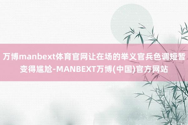 万博manbext体育官网让在场的举义官兵色调短暂变得尴尬-MANBEXT万博(中国)官方网站