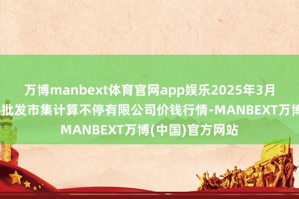万博manbext体育官网app娱乐2025年3月23日上海市江桥批发市集计算不停有限公司价钱行情-MANBEXT万博(中国)官方网站