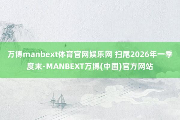 万博manbext体育官网娱乐网 　　扫尾2026年一季度末-MANBEXT万博(中国)官方网站