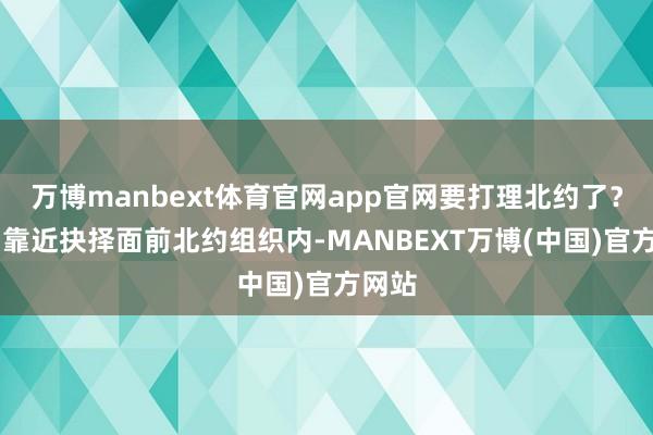 万博manbext体育官网app官网要打理北约了？31国靠近抉择面前北约组织内-MANBEXT万博(中国)官方网站