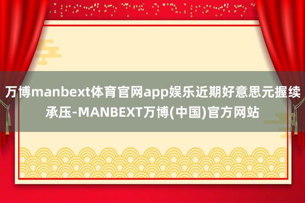 万博manbext体育官网app娱乐近期好意思元握续承压-MANBEXT万博(中国)官方网站