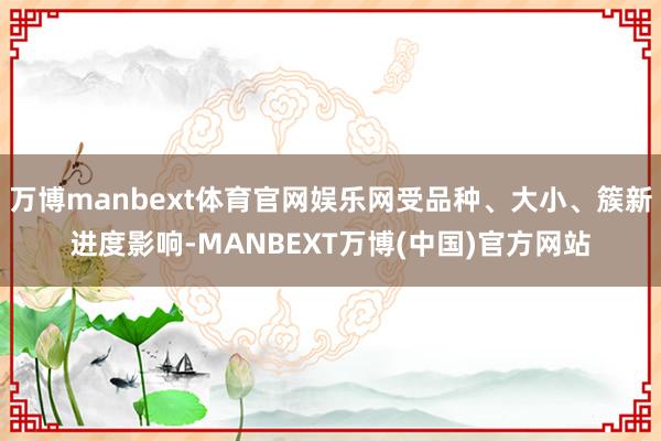 万博manbext体育官网娱乐网受品种、大小、簇新进度影响-MANBEXT万博(中国)官方网站