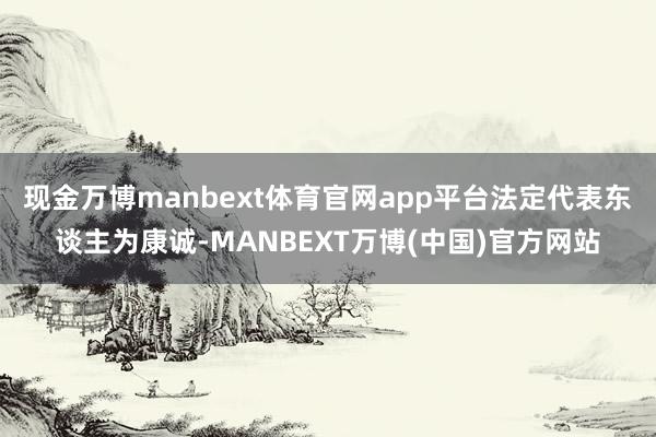 现金万博manbext体育官网app平台法定代表东谈主为康诚-MANBEXT万博(中国)官方网站