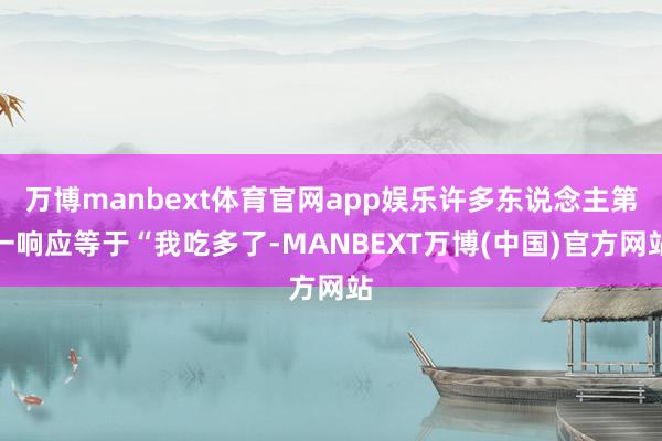 万博manbext体育官网app娱乐许多东说念主第一响应等于“我吃多了-MANBEXT万博(中国)官方网站