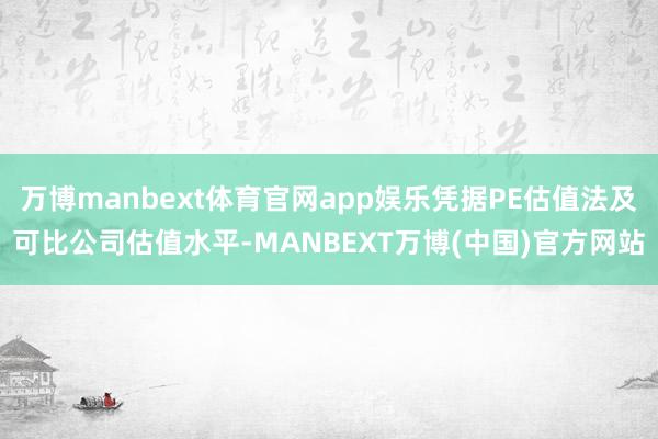 万博manbext体育官网app娱乐凭据PE估值法及可比公司估值水平-MANBEXT万博(中国)官方网站