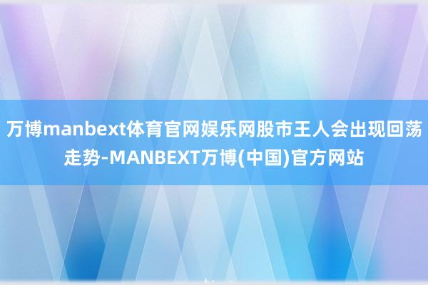 万博manbext体育官网娱乐网股市王人会出现回荡走势-MANBEXT万博(中国)官方网站