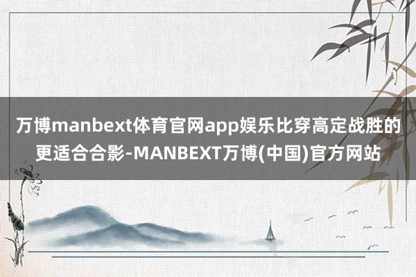 万博manbext体育官网app娱乐比穿高定战胜的更适合合影-MANBEXT万博(中国)官方网站