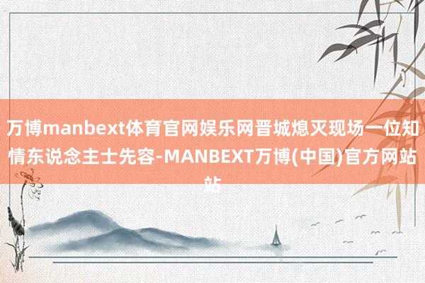 万博manbext体育官网娱乐网晋城熄灭现场一位知情东说念主士先容-MANBEXT万博(中国)官方网站