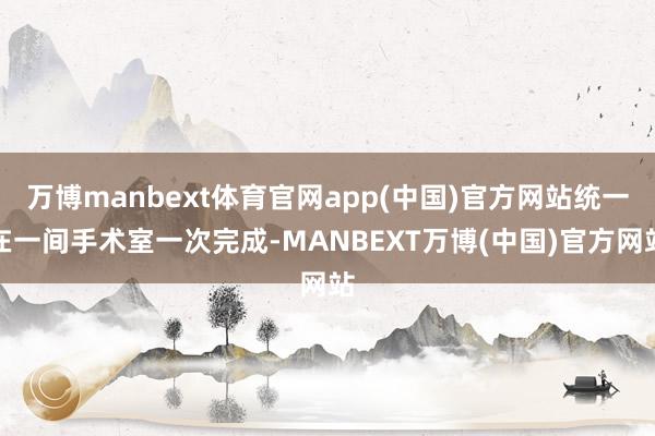 万博manbext体育官网app(中国)官方网站统一在一间手术室一次完成-MANBEXT万博(中国)官方网站