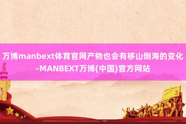 万博manbext体育官网产物也会有移山倒海的变化-MANBEXT万博(中国)官方网站