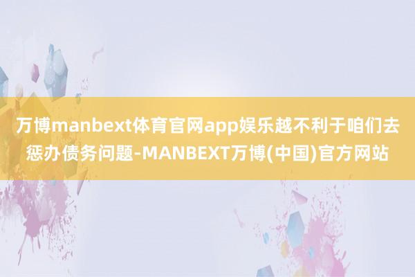 万博manbext体育官网app娱乐越不利于咱们去惩办债务问题-MANBEXT万博(中国)官方网站