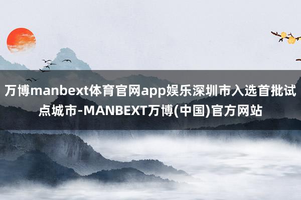 万博manbext体育官网app娱乐深圳市入选首批试点城市-MANBEXT万博(中国)官方网站