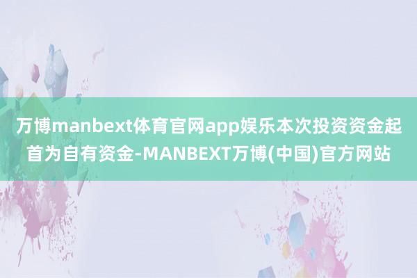 万博manbext体育官网app娱乐本次投资资金起首为自有资金-MANBEXT万博(中国)官方网站