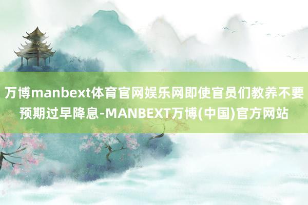 万博manbext体育官网娱乐网即使官员们教养不要预期过早降息-MANBEXT万博(中国)官方网站