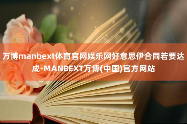 万博manbext体育官网娱乐网好意思伊合同若要达成-MANBEXT万博(中国)官方网站