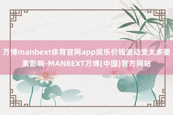 万博manbext体育官网app娱乐价钱波动受太多要素影响-MANBEXT万博(中国)官方网站