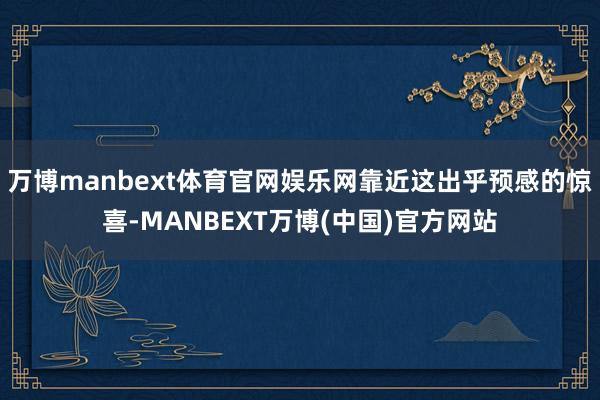 万博manbext体育官网娱乐网靠近这出乎预感的惊喜-MANBEXT万博(中国)官方网站