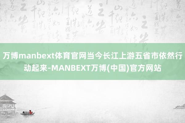 万博manbext体育官网当今长江上游五省市依然行动起来-MANBEXT万博(中国)官方网站